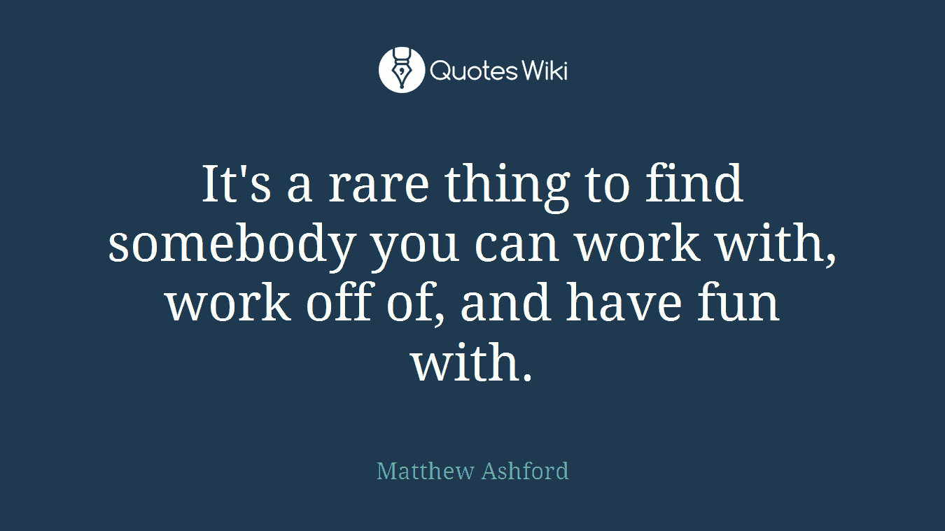 It's a rare thing to find somebody you can work with, work off of, and have fun with.
