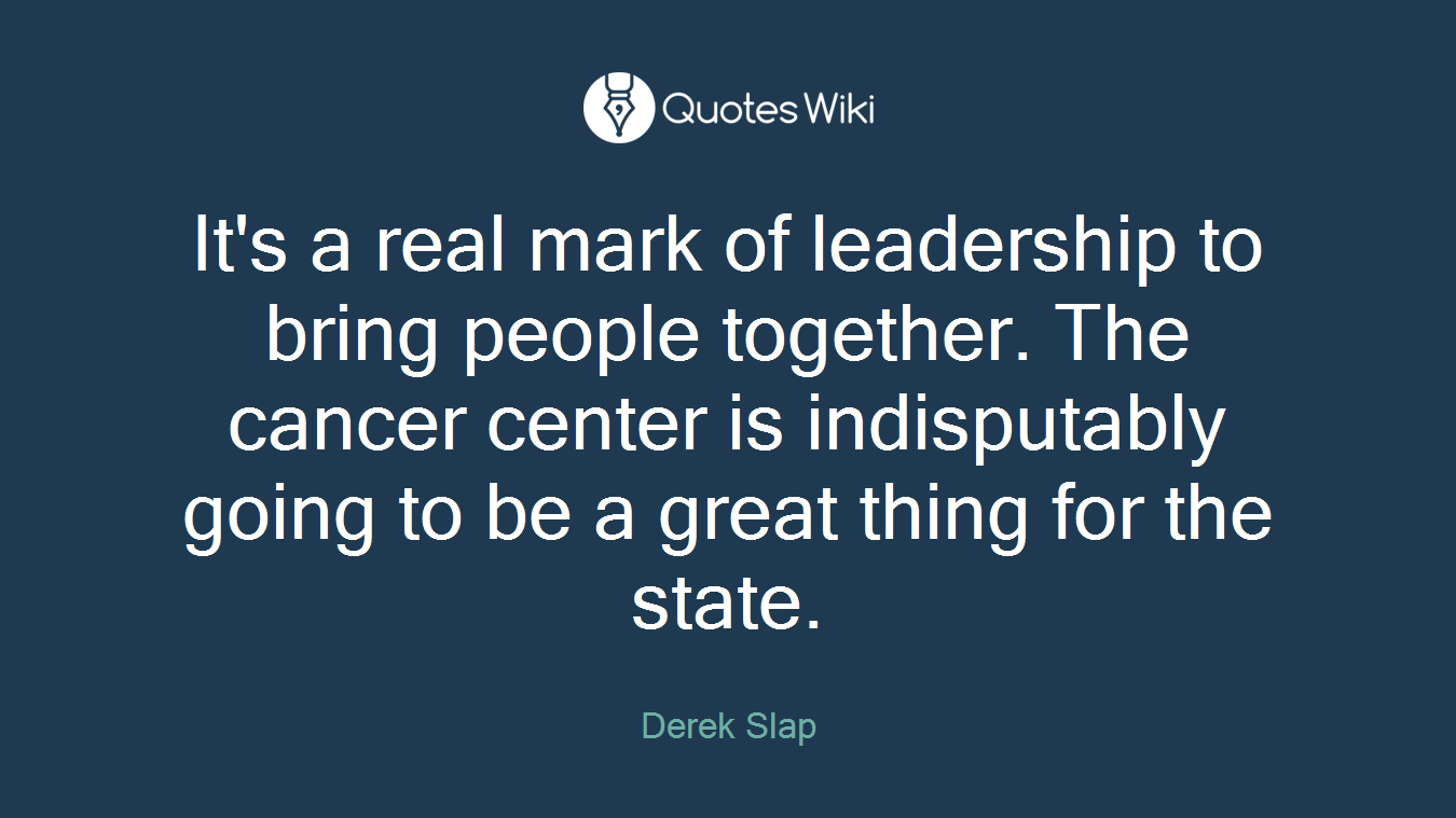 It's a real mark of leadership to bring people together. The cancer center is indisputably going to be a great thing for the state.