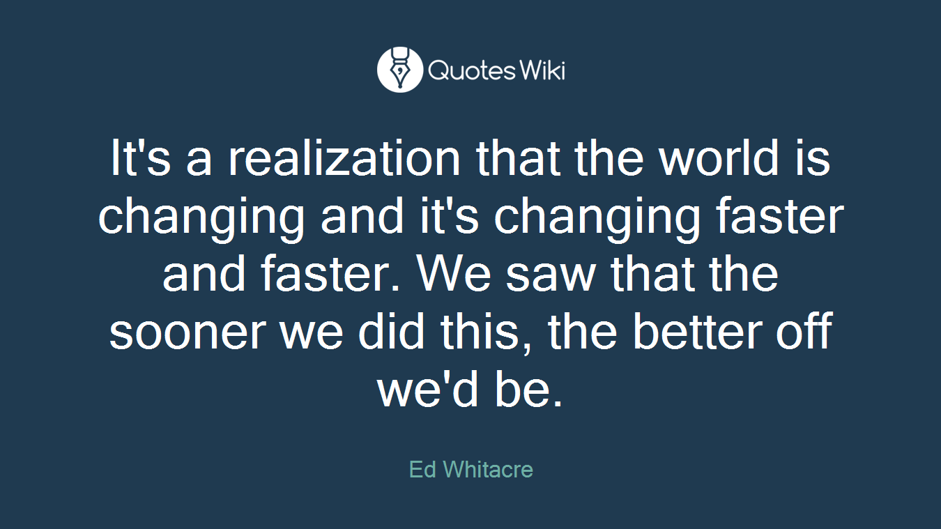 It's a realization that the world is changing and it's changing faster and faster. We saw that the sooner we did this, the better off we'd be.