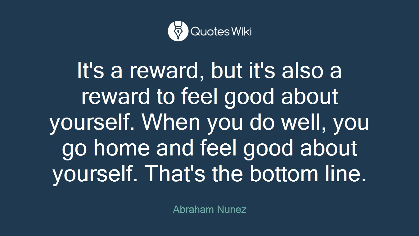 It's a reward, but it's also a reward to feel good about yourself. When you do well, you go home and feel good about yourself. That's the bottom line.