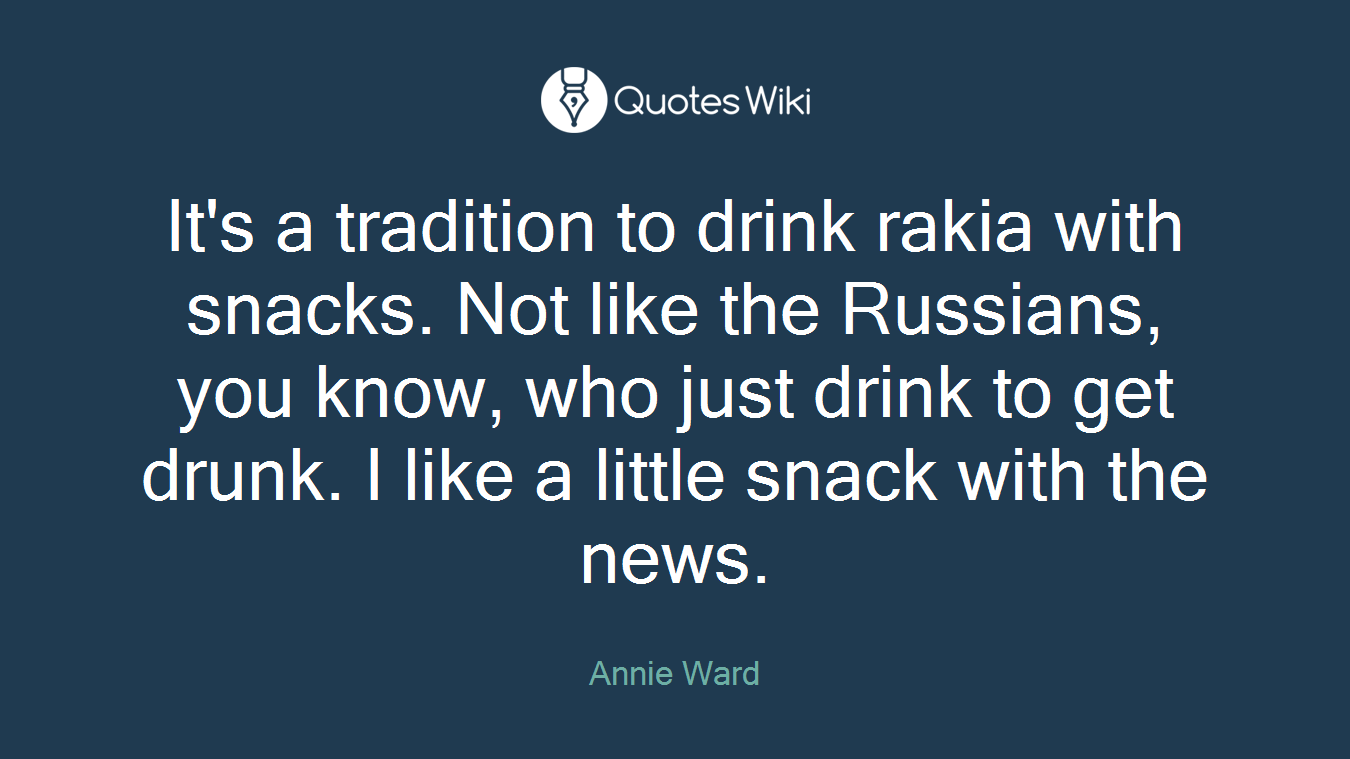 It's a tradition to drink rakia with snacks. Not like the Russians, you know, who just drink to get drunk. I like a little snack with the news.