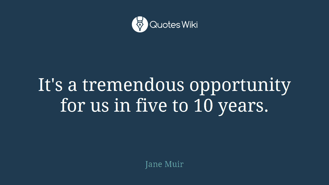 It's a tremendous opportunity for us in five to 10 years.