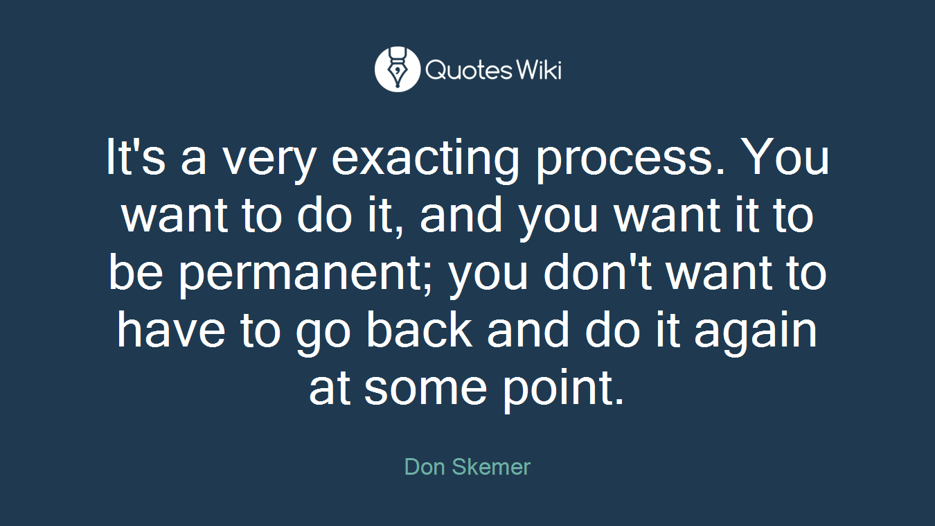 It's a very exacting process. You want to do it, and you want it to be permanent; you don't want to have to go back and do it again at some point.