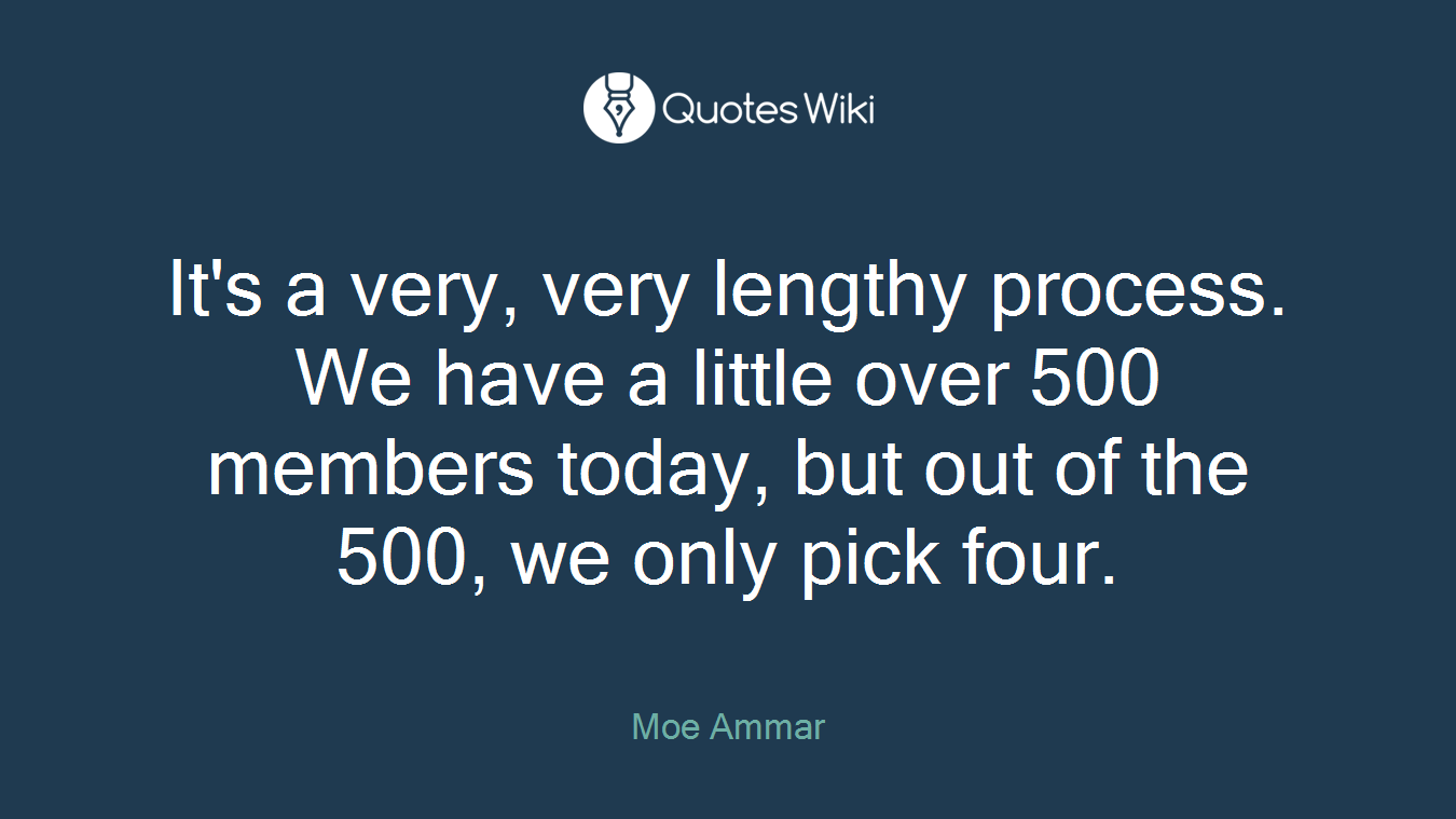 It's a very, very lengthy process. We have a little over 500 members today, but out of the 500, we only pick four.