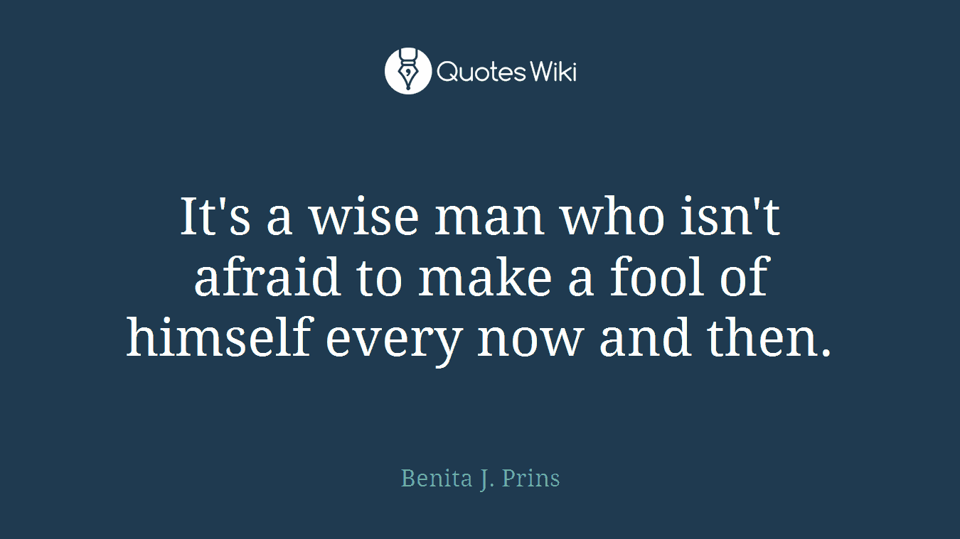 It's a wise man who isn't afraid to make a fool of himself every now and then.