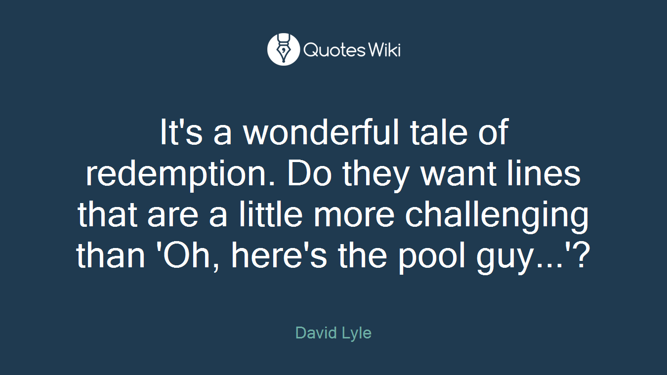 It's a wonderful tale of redemption. Do they want lines that are a little more challenging than 'Oh, here's the pool guy...'?
