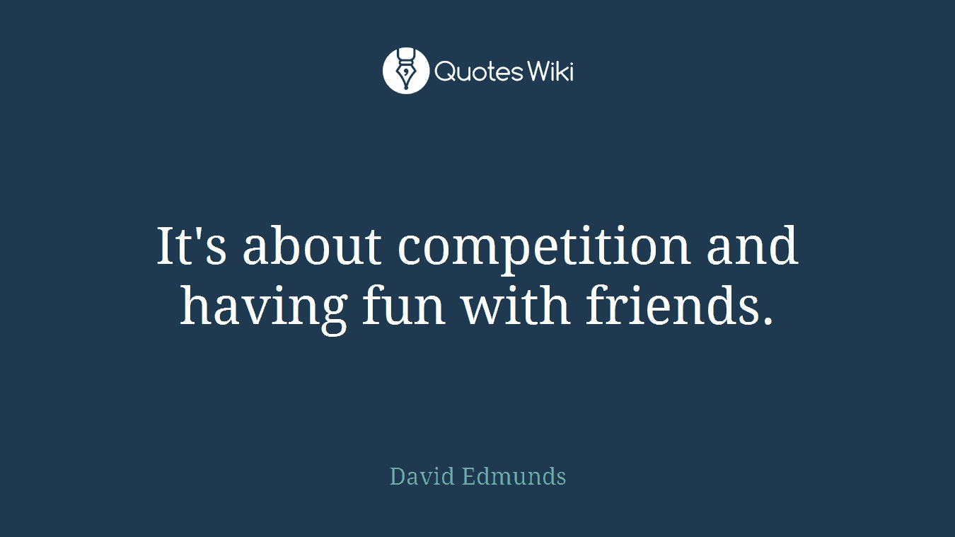 It's about competition and having fun with friends.