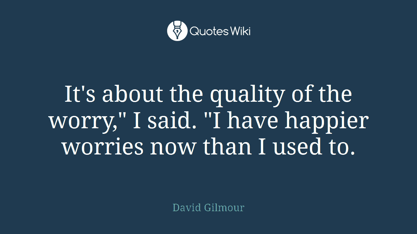 It's about the quality of the worry," I said. "I have happier worries now than I used to.