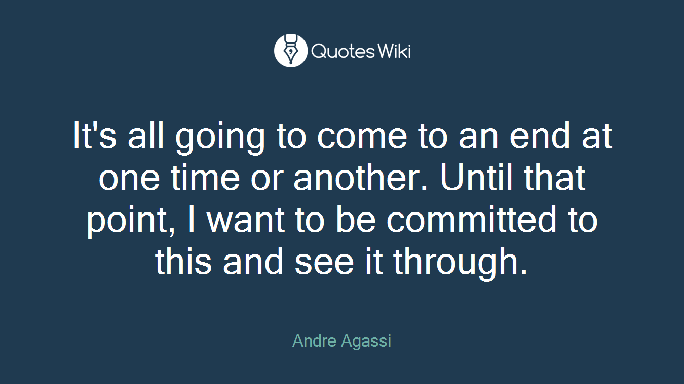 It's all going to come to an end at one time or another. Until that point, I want to be committed to this and see it through.