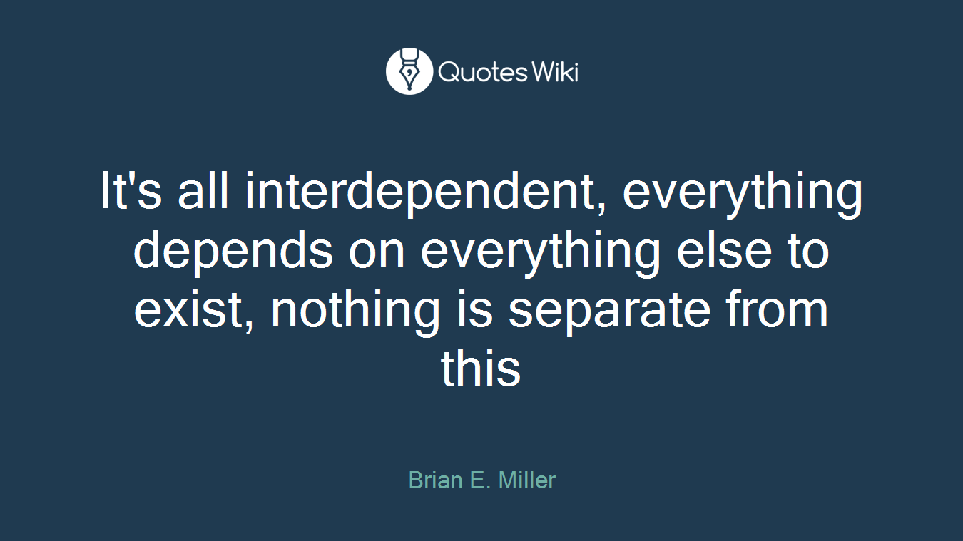 It's all interdependent, everything depends on everything else to exist, nothing is separate from this