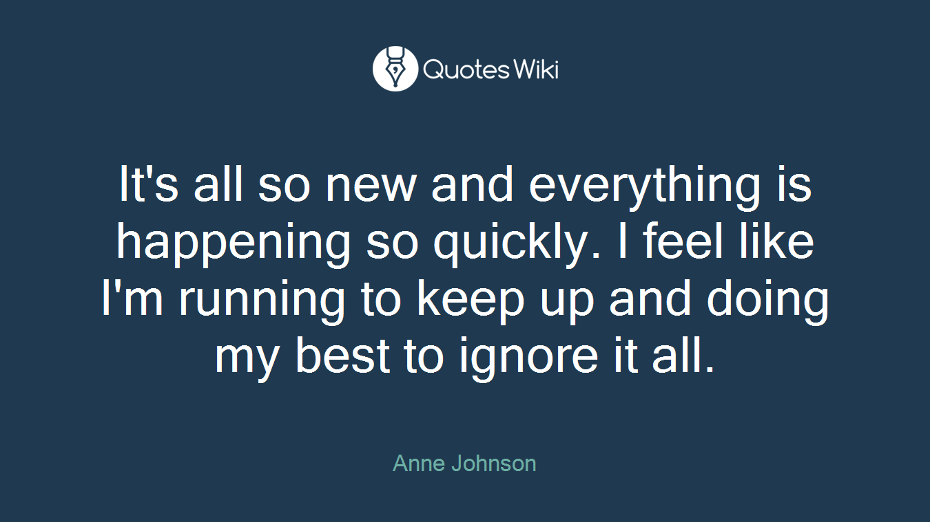 It's all so new and everything is happening so quickly. I feel like I'm running to keep up and doing my best to ignore it all.