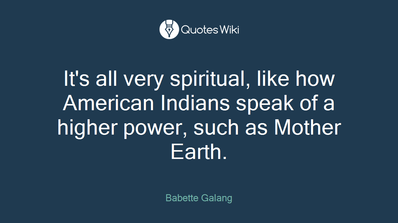 It's all very spiritual, like how American Indians speak of a higher power, such as Mother Earth.
