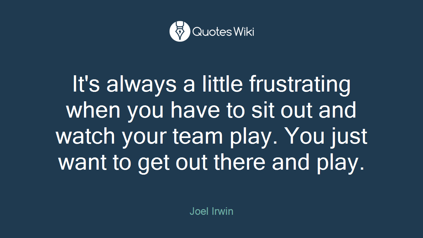 It's always a little frustrating when you have to sit out and watch your team play. You just want to get out there and play.