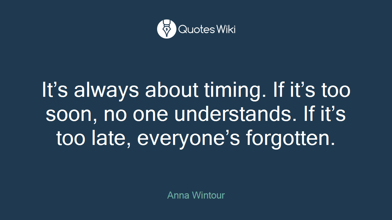 It’s always about timing. If it’s too soon, no one understands. If it’s too late, everyone’s forgotten.
