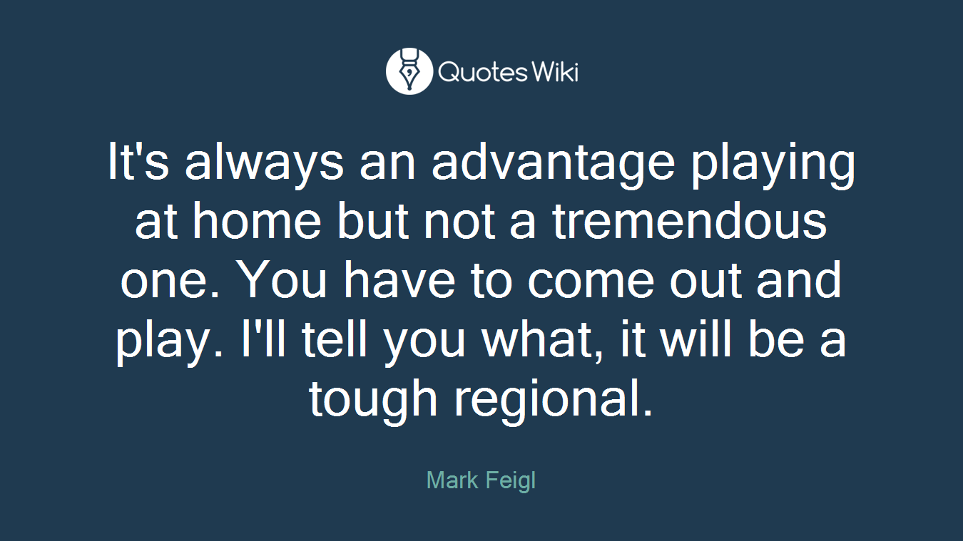 It's always an advantage playing at home but not a tremendous one. You have to come out and play. I'll tell you what, it will be a tough regional.