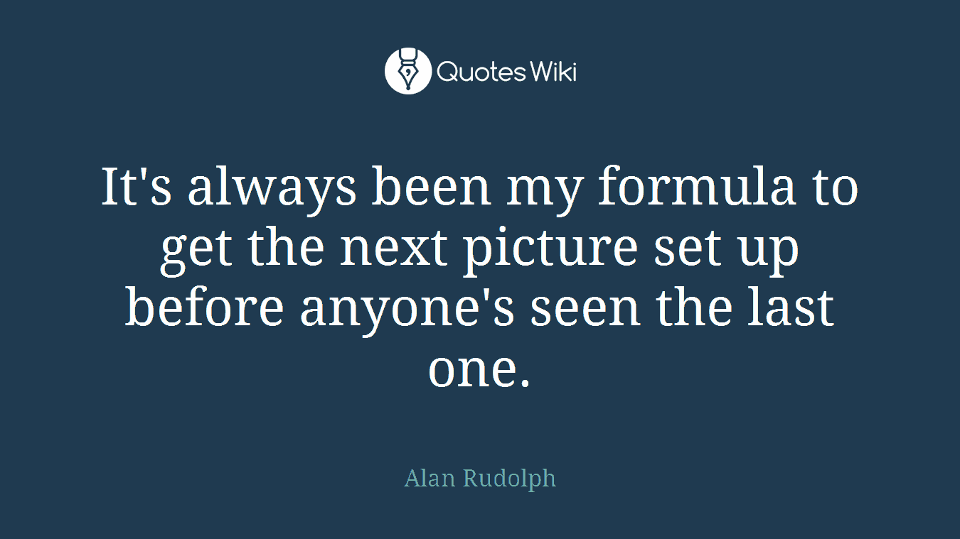 It's always been my formula to get the next picture set up before anyone's seen the last one.