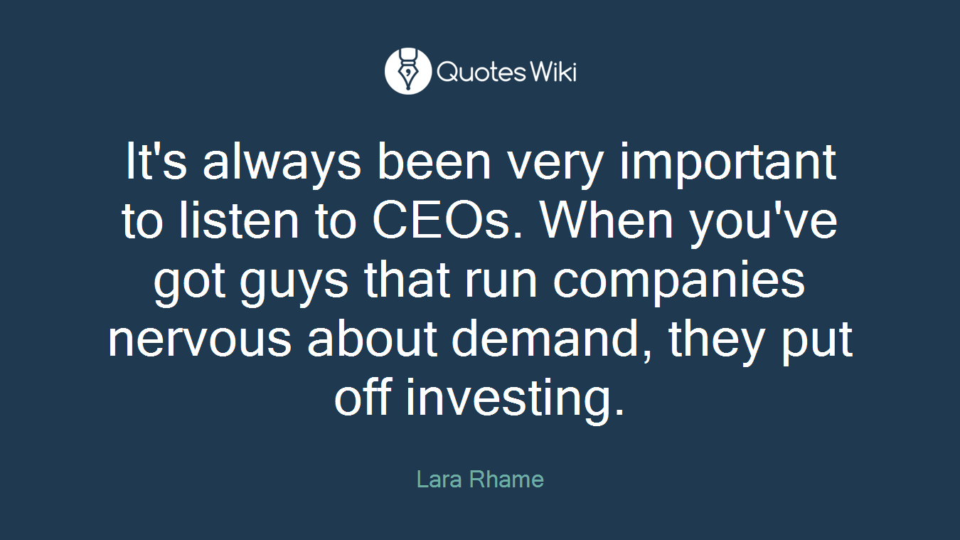 It's always been very important to listen to CEOs. When you've got guys that run companies nervous about demand, they put off investing.