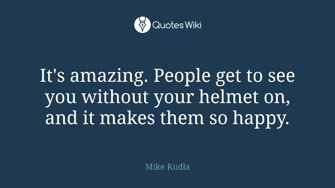 It's amazing. People get to see you without your helmet on, and it makes them so happy.