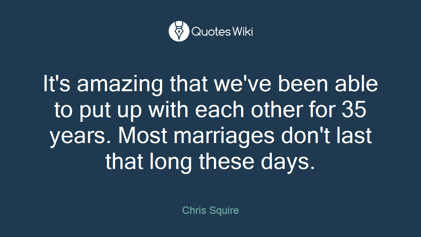 It's amazing that we've been able to put up with each other for 35 years. Most marriages don't last that long these days.