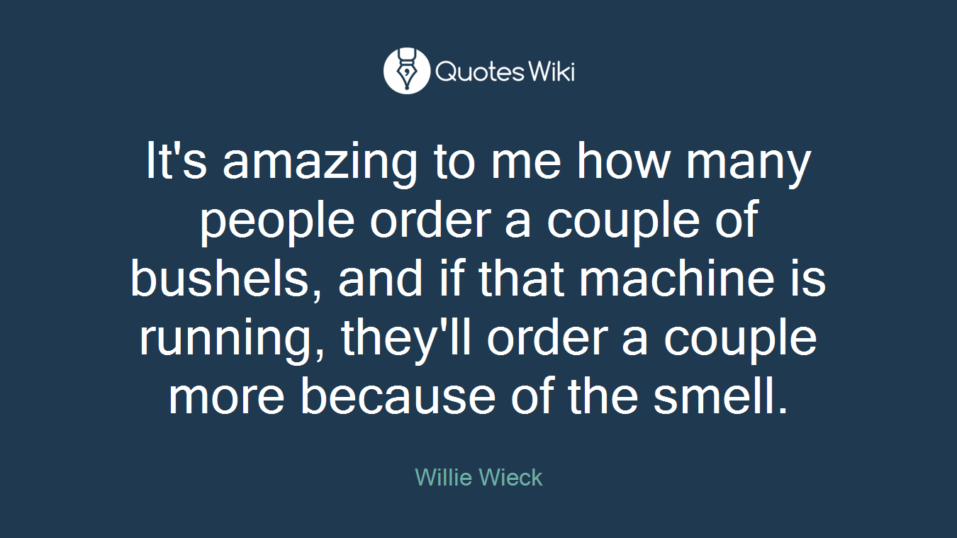 It's amazing to me how many people order a couple of bushels, and if that machine is running, they'll order a couple more because of the smell.