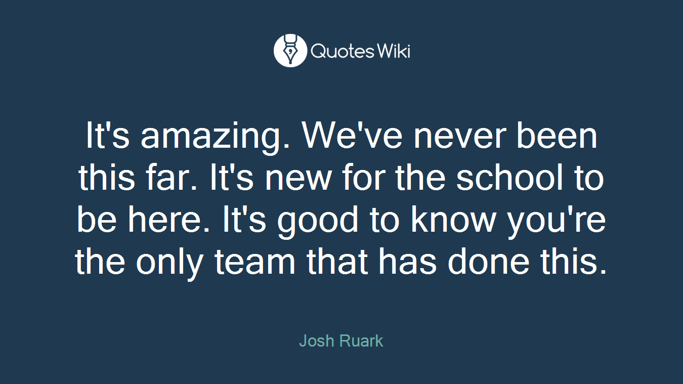 It's amazing. We've never been this far. It's new for the school to be here. It's good to know you're the only team that has done this.