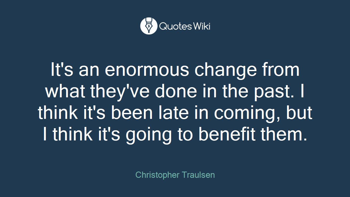 It's an enormous change from what they've done in the past. I think it's been late in coming, but I think it's going to benefit them.