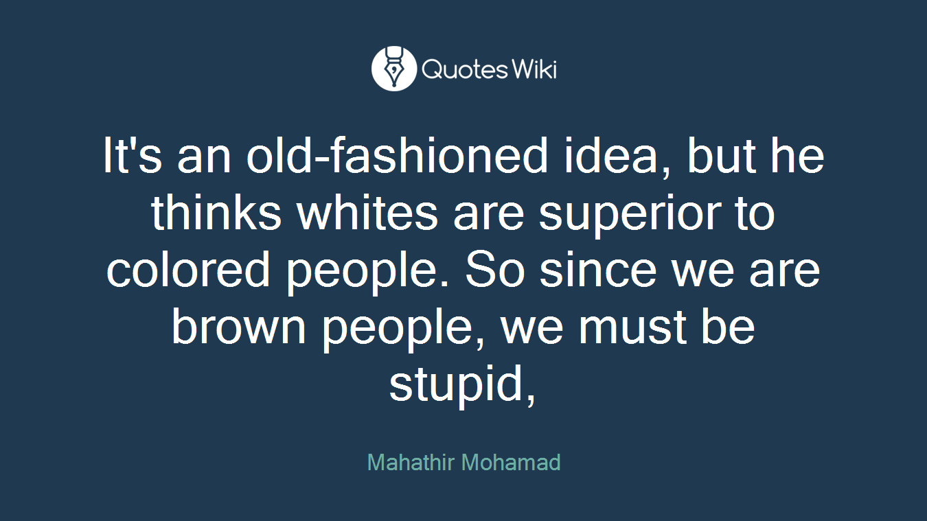 It's an old-fashioned idea, but he thinks whites are superior to colored people. So since we are brown people, we must be stupid,