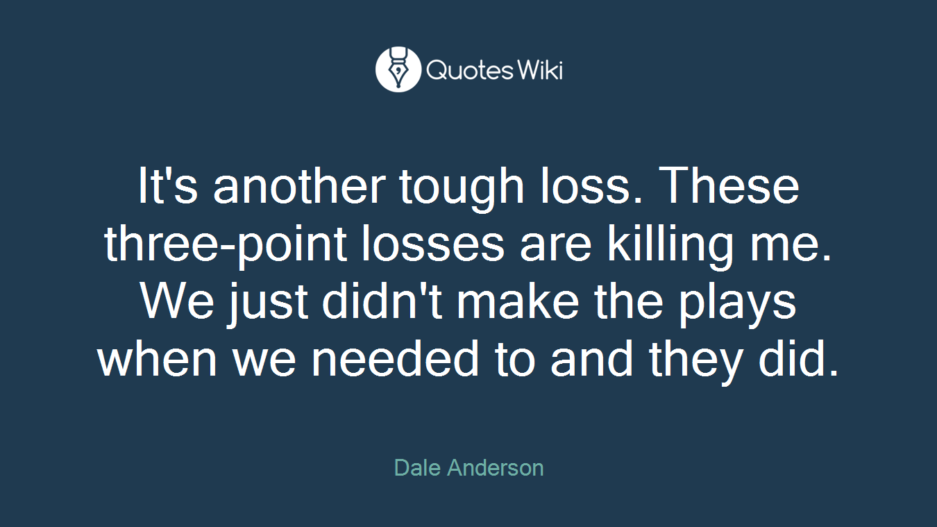 It's another tough loss. These three-point losses are killing me. We just didn't make the plays when we needed to and they did.