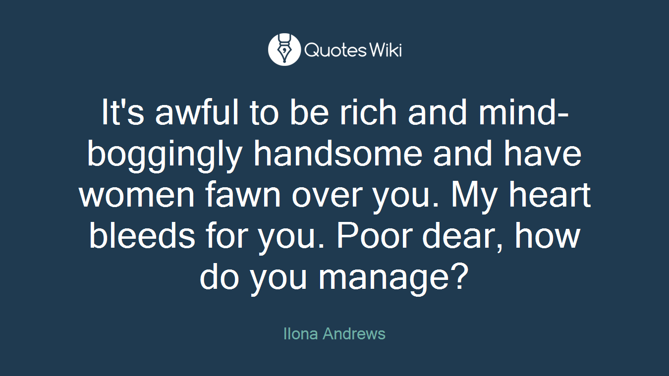 It's awful to be rich and mind-boggingly handsome and have women fawn over you. My heart bleeds for you. Poor dear, how do you manage?
