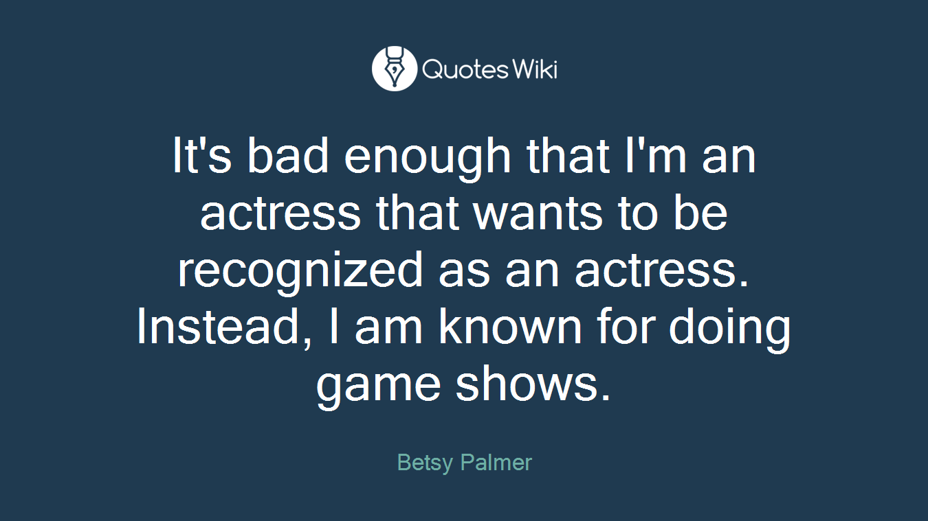 It's bad enough that I'm an actress that wants to be recognized as an actress. Instead, I am known for doing game shows.