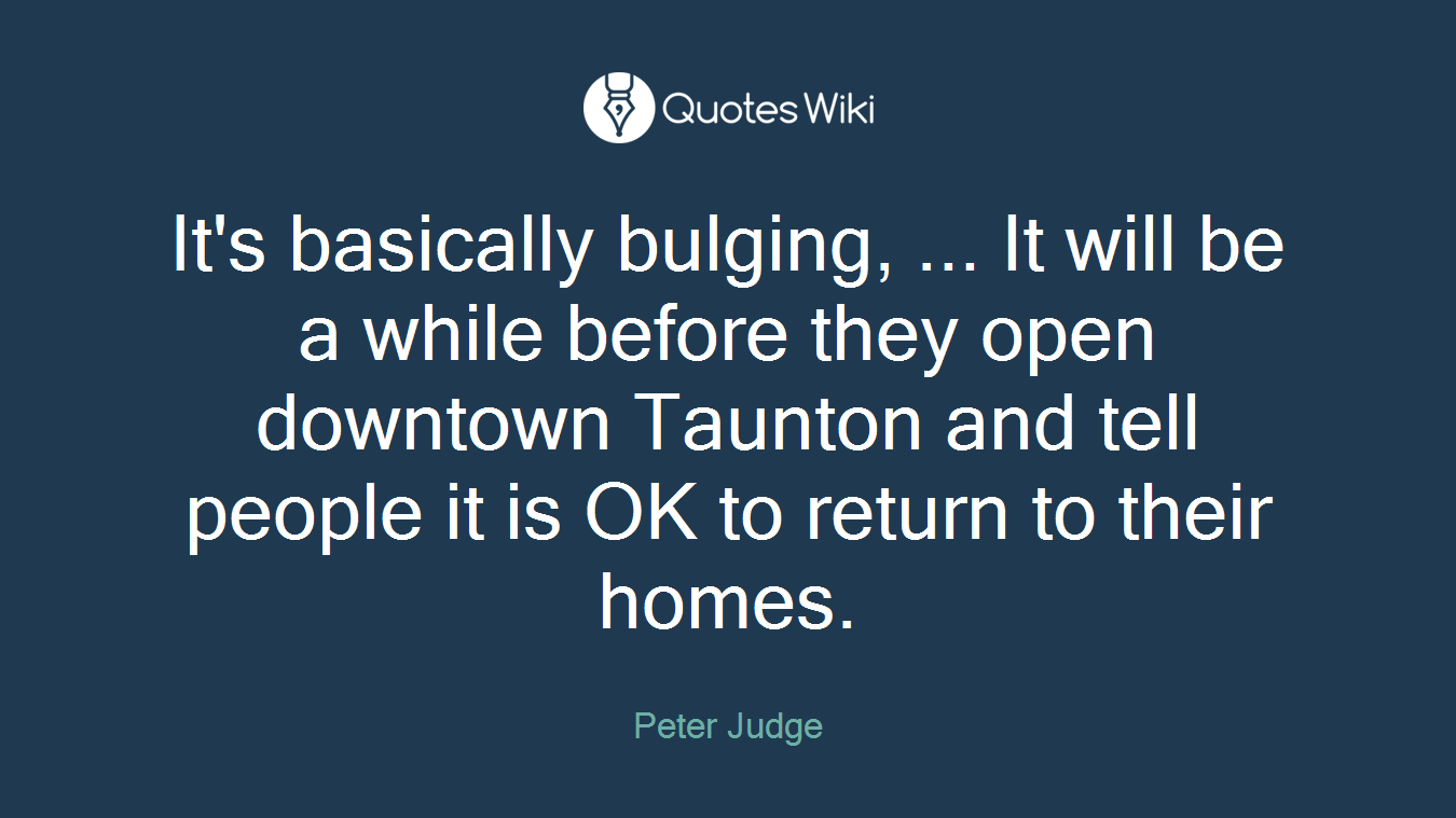 It's basically bulging, ... It will be a while before they open downtown Taunton and tell people it is OK to return to their homes.