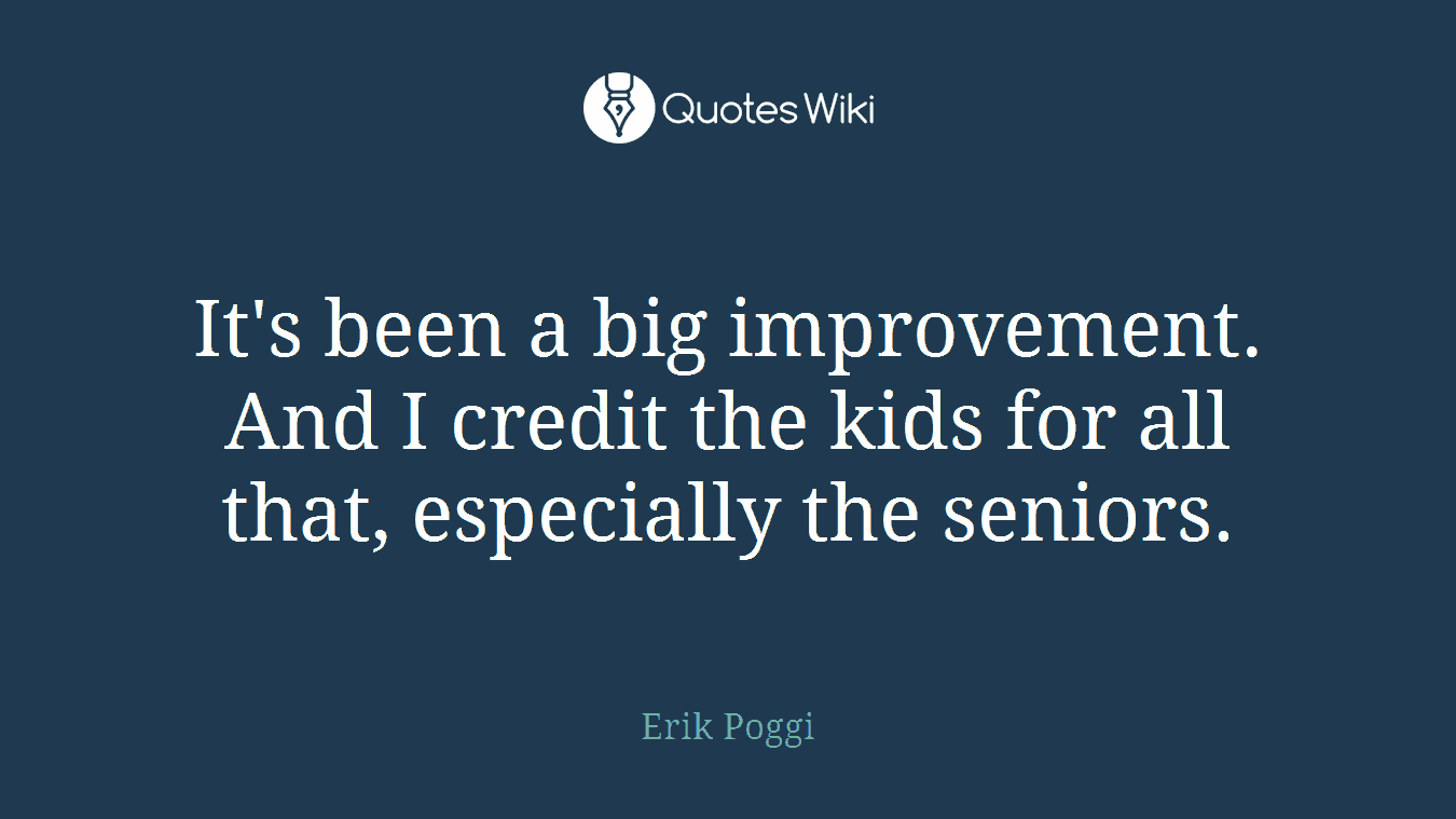 It's been a big improvement. And I credit the kids for all that, especially the seniors.