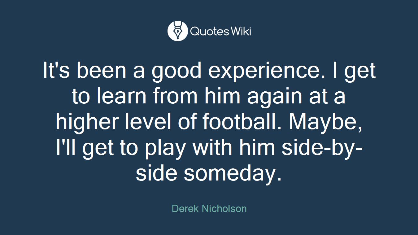 It's been a good experience. I get to learn from him again at a higher level of football. Maybe, I'll get to play with him side-by-side someday.