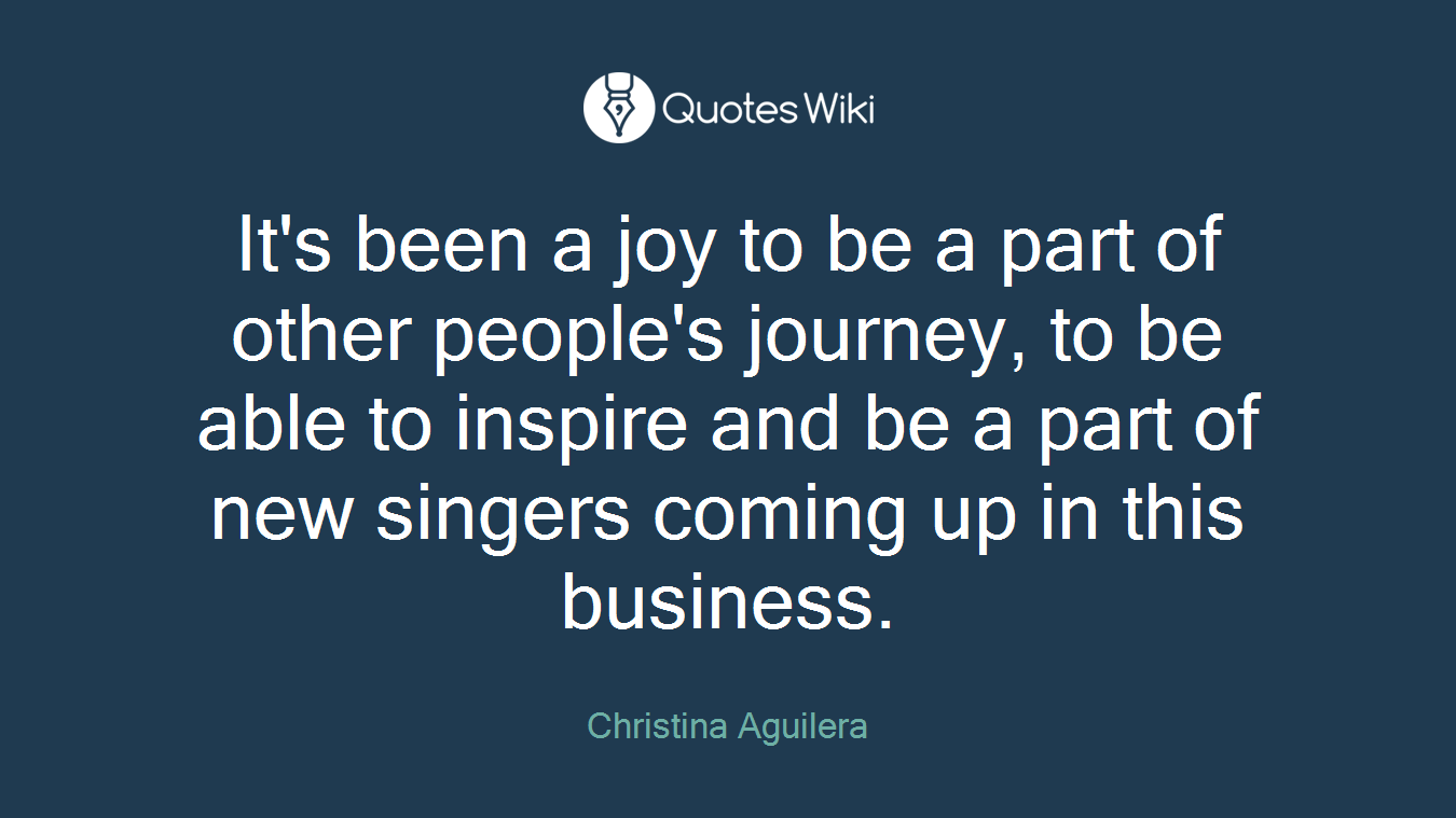 It's been a joy to be a part of other people's journey, to be able to inspire and be a part of new singers coming up in this business.
