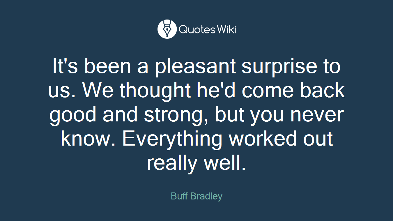It's been a pleasant surprise to us. We thought he'd come back good and strong, but you never know. Everything worked out really well.