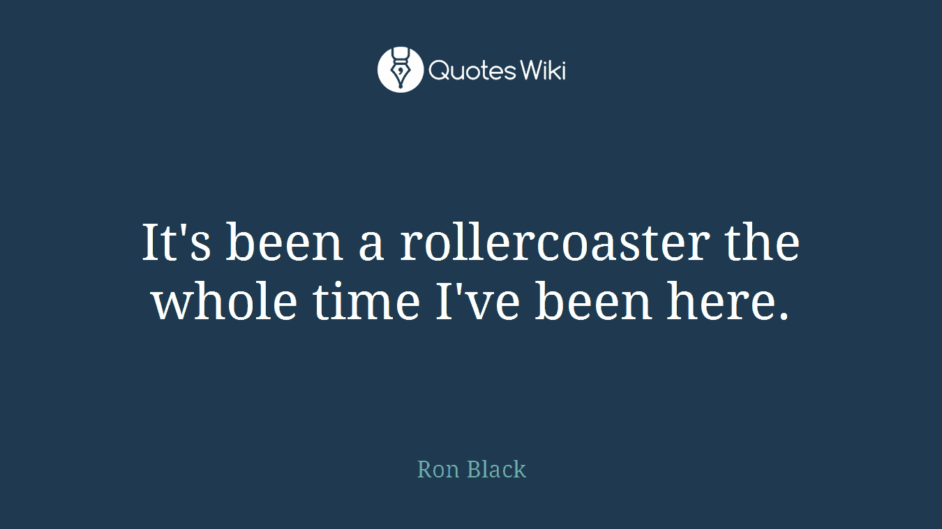 It's been a rollercoaster the whole time I've been here.