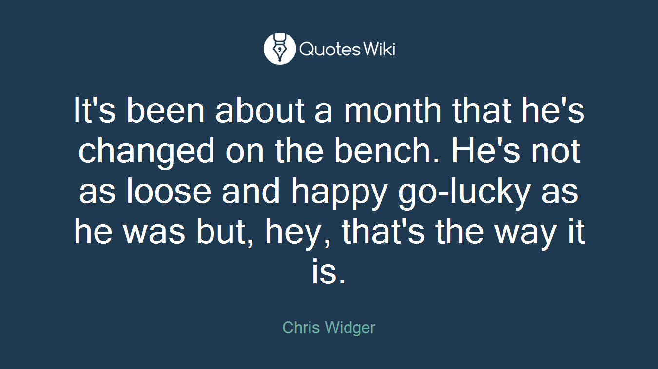 It's been about a month that he's changed on the bench. He's not as loose and happy go-lucky as he was but, hey, that's the way it is.