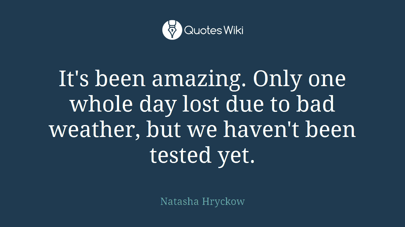 It's been amazing. Only one whole day lost due to bad weather, but we haven't been tested yet.