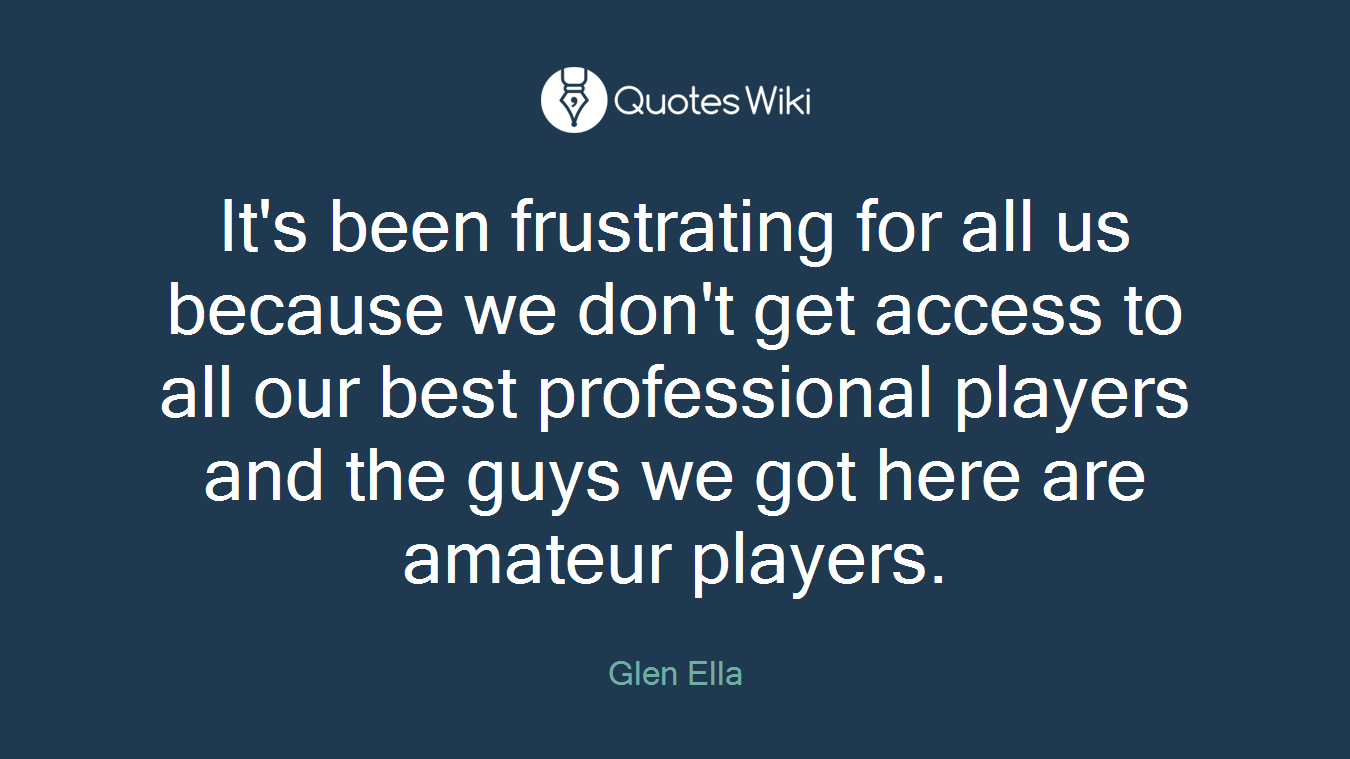 It's been frustrating for all us because we don't get access to all our best professional players and the guys we got here are amateur players.