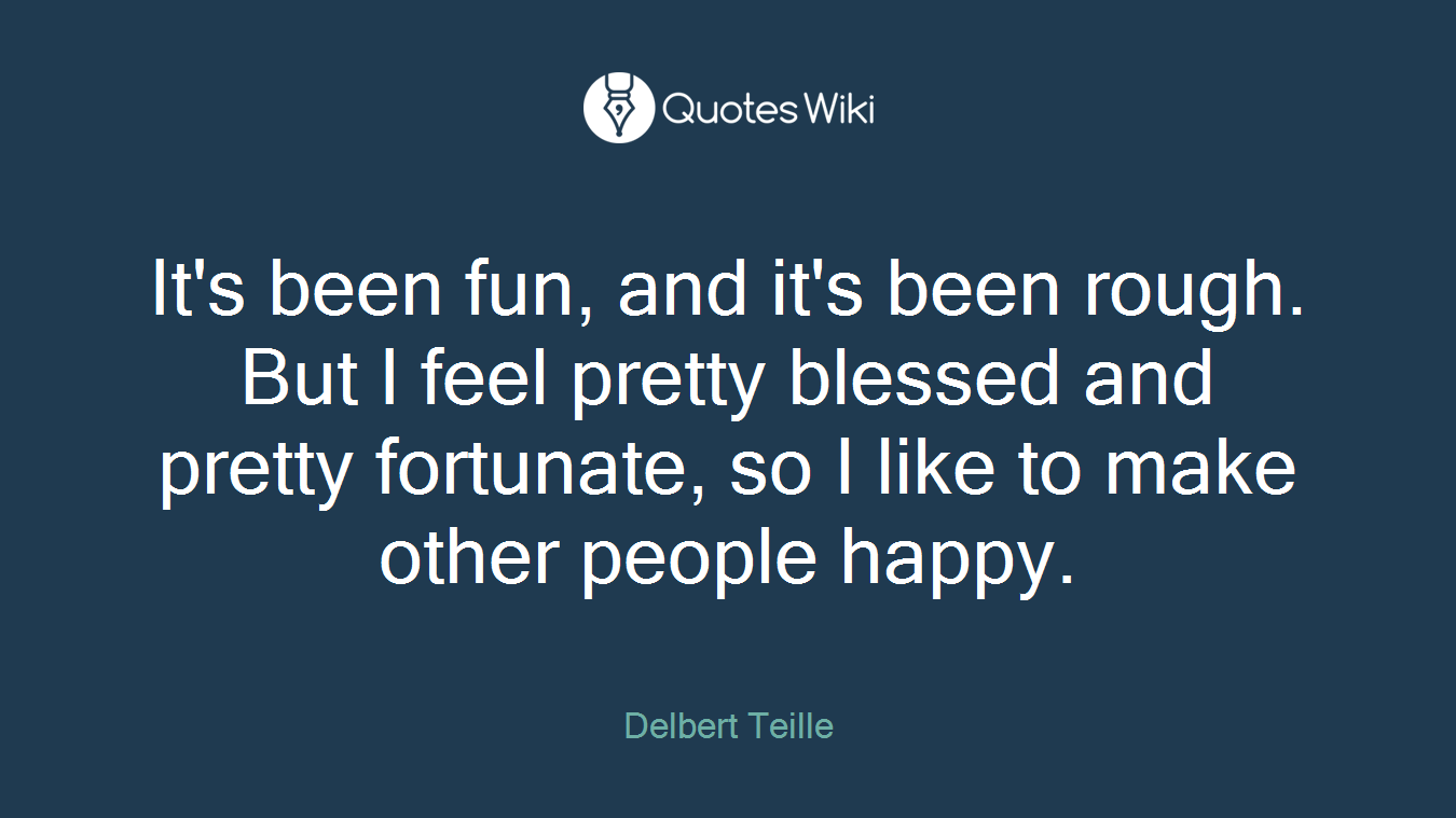 It's been fun, and it's been rough. But I feel pretty blessed and pretty fortunate, so I like to make other people happy.