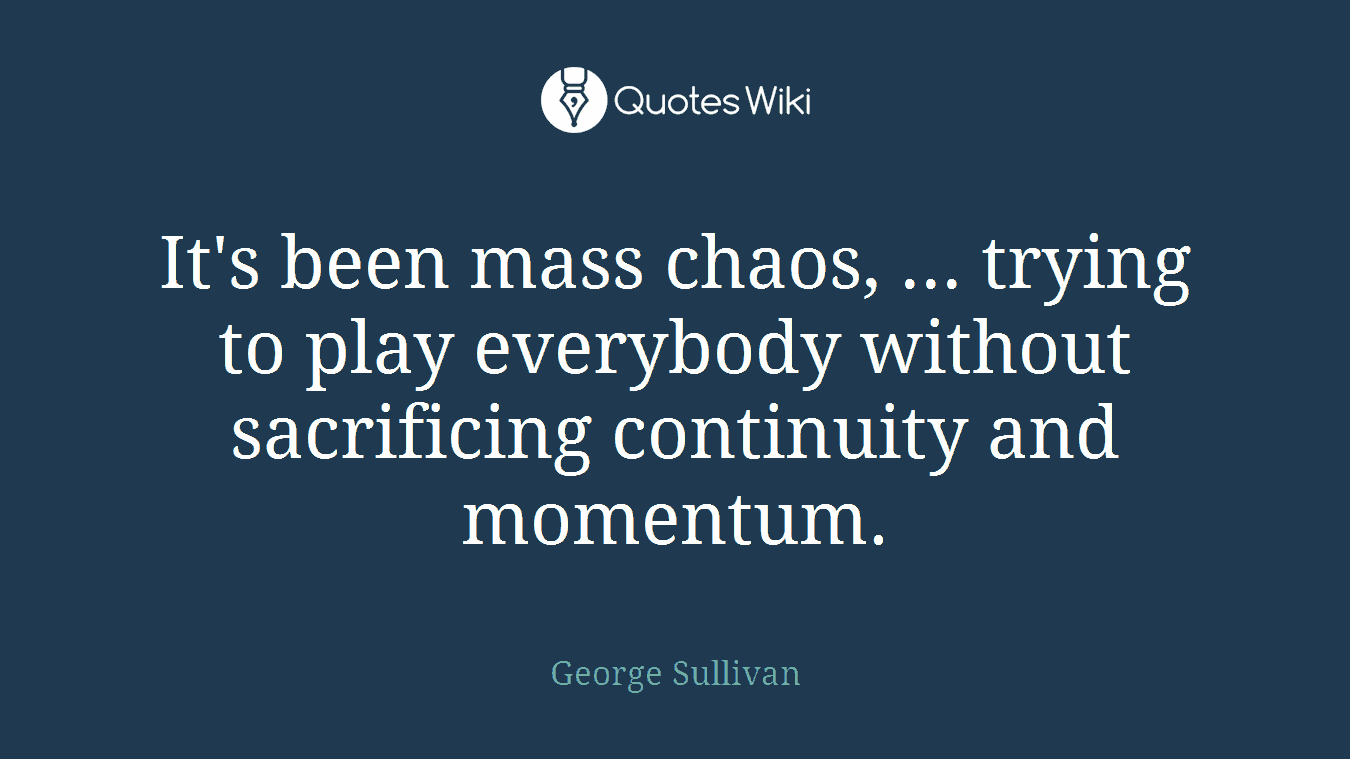 It's been mass chaos, ... trying to play everybody without sacrificing continuity and momentum.