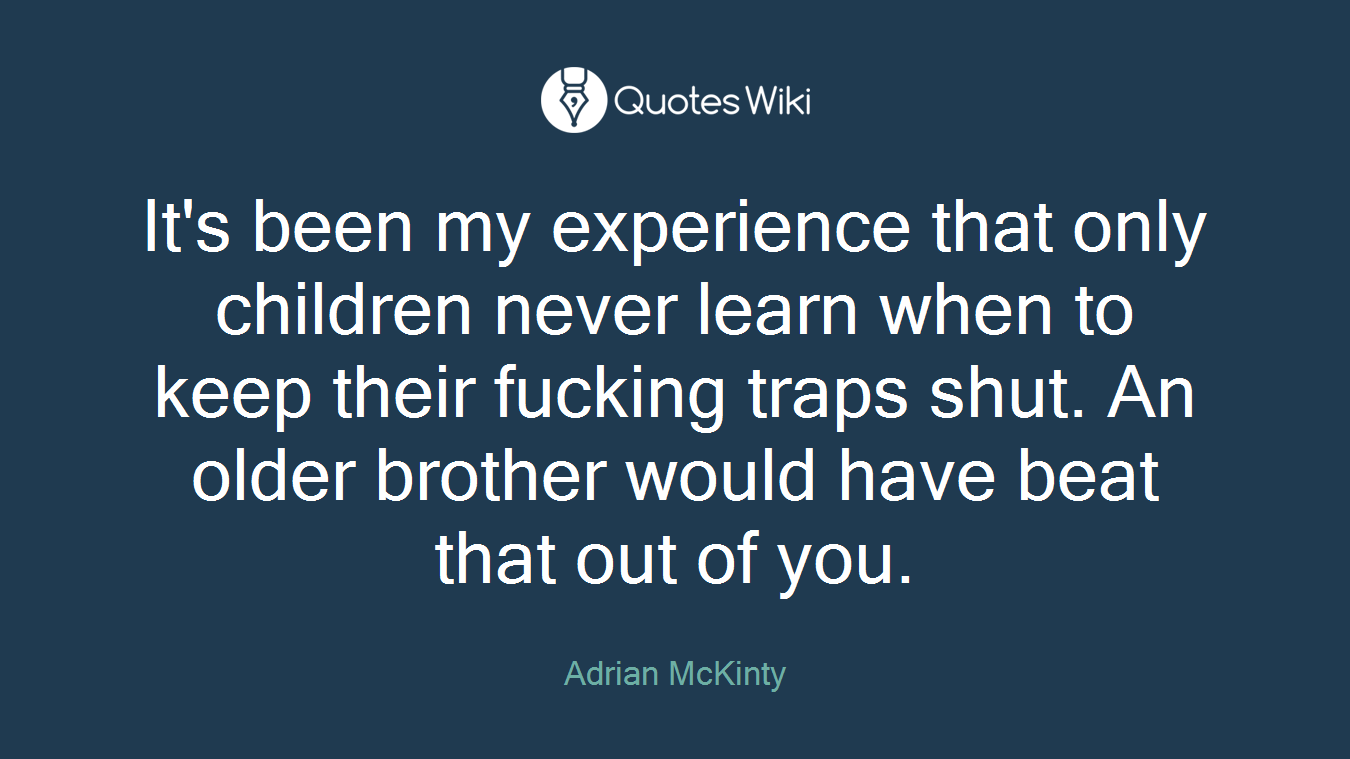 It's been my experience that only children never learn when to keep their fucking traps shut. An older brother would have beat that out of you.
