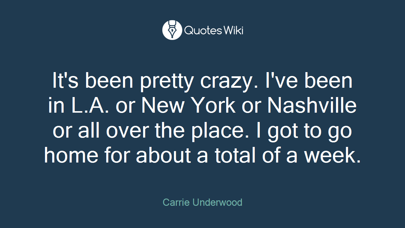 It's been pretty crazy. I've been in L.A. or New York or Nashville or all over the place. I got to go home for about a total of a week.