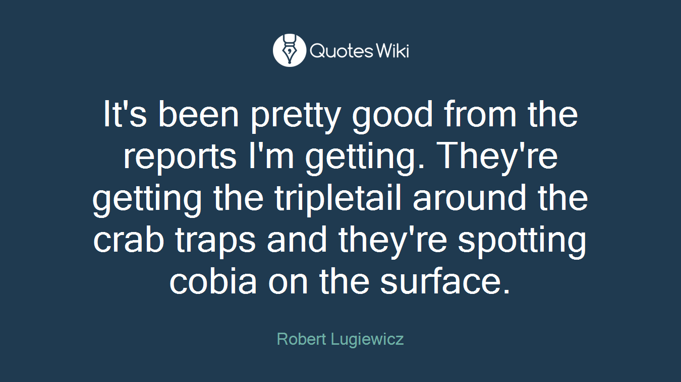 It's been pretty good from the reports I'm getting. They're getting the tripletail around the crab traps and they're spotting cobia on the surface.
