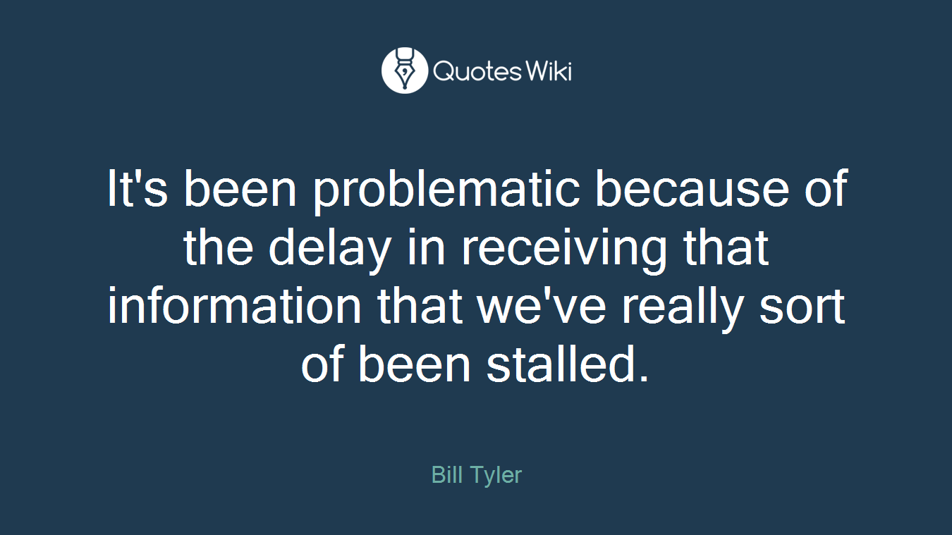 It's been problematic because of the delay in receiving that information that we've really sort of been stalled.
