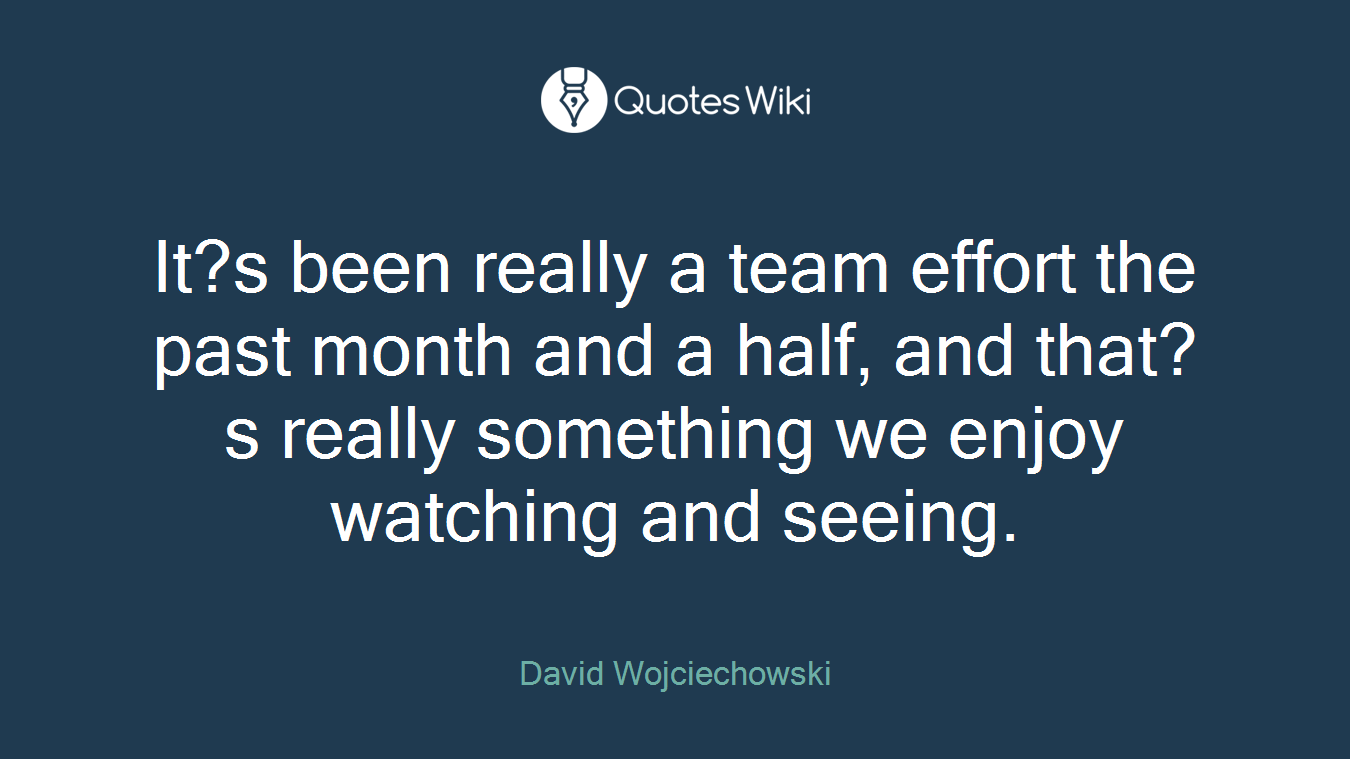 It?s been really a team effort the past month and a half, and that?s really something we enjoy watching and seeing.