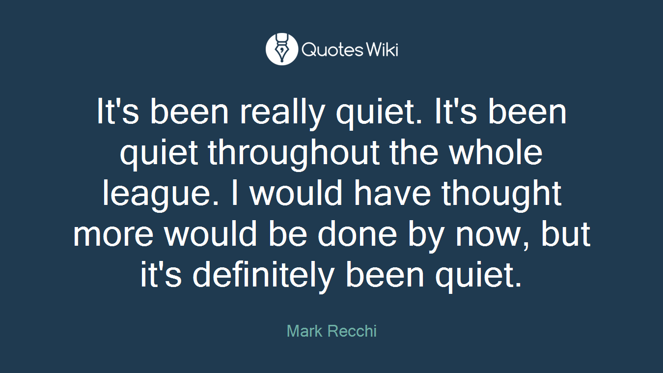 It's been really quiet. It's been quiet throughout the whole league. I would have thought more would be done by now, but it's definitely been quiet.
