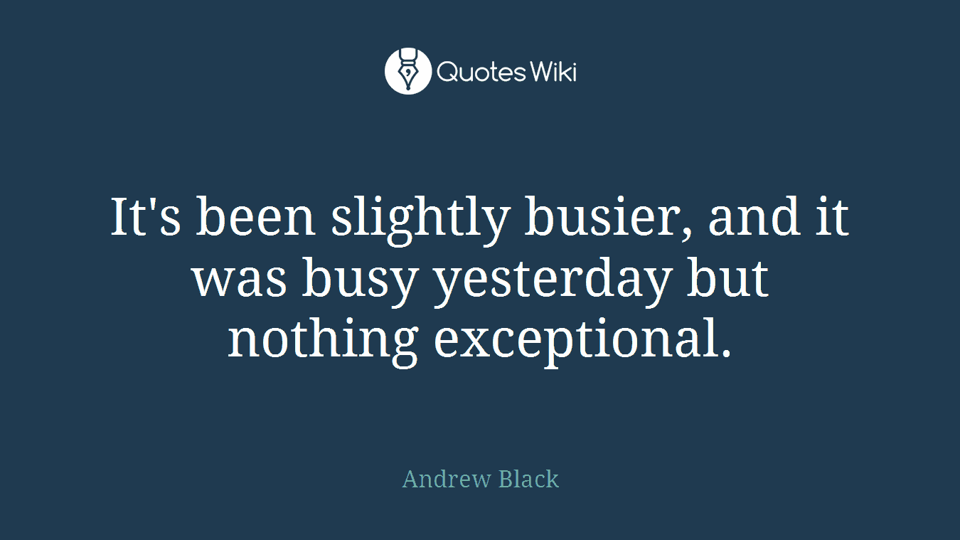 It's been slightly busier, and it was busy yesterday but nothing exceptional.