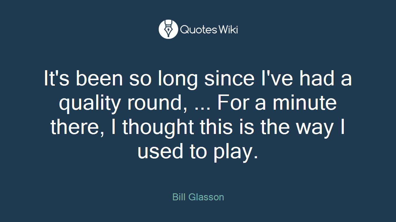 It's been so long since I've had a quality round, ... For a minute there, I thought this is the way I used to play.