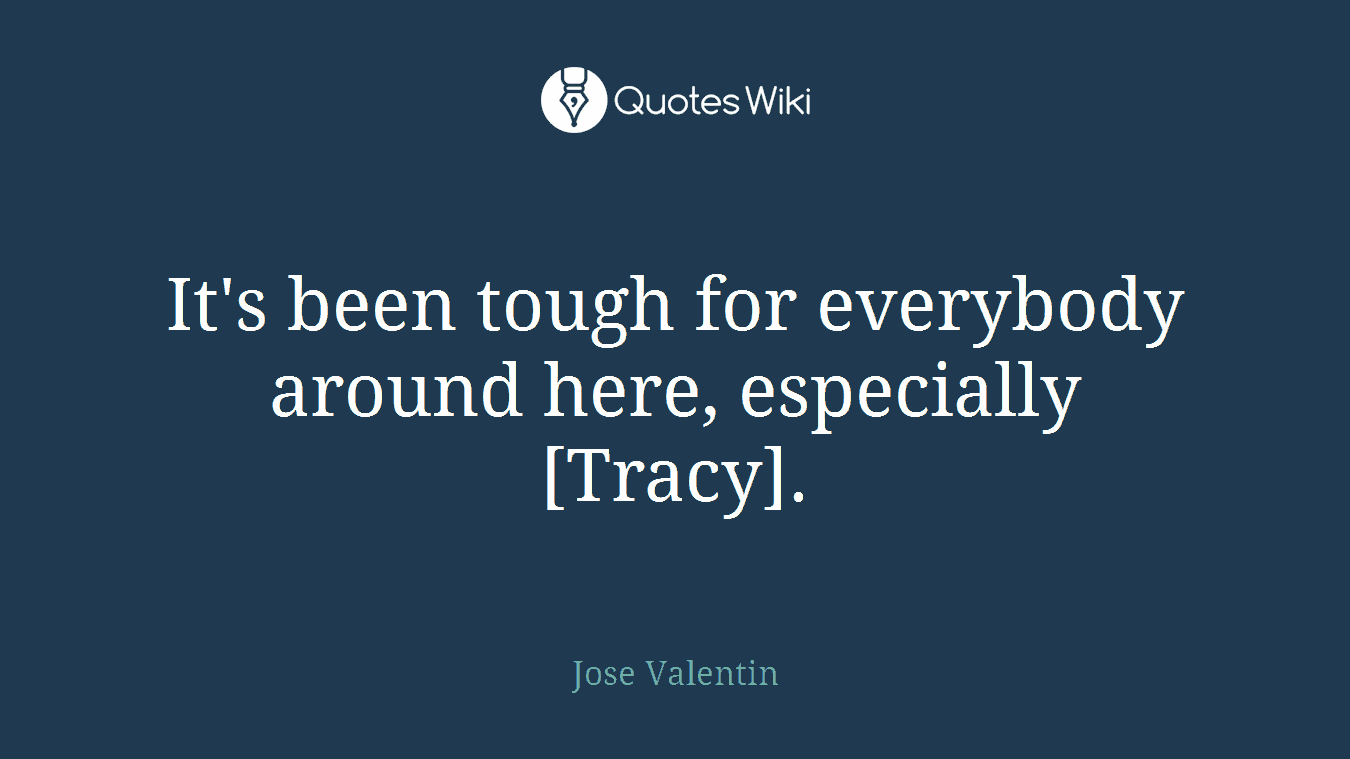 It's been tough for everybody around here, especially [Tracy].